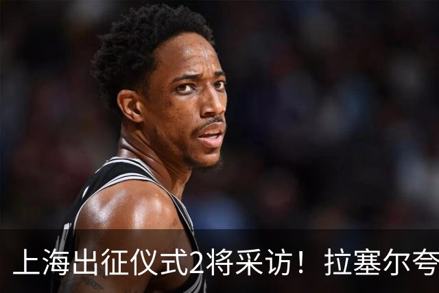 上海出征仪式2将采访！拉塞尔夸赞阵容厚度，李弘权仍未调整最佳