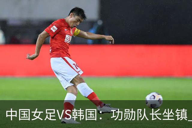 中国女足VS韩国：功勋队长坐镇 王霜领衔 王妍雯携留洋双子星冲锋
