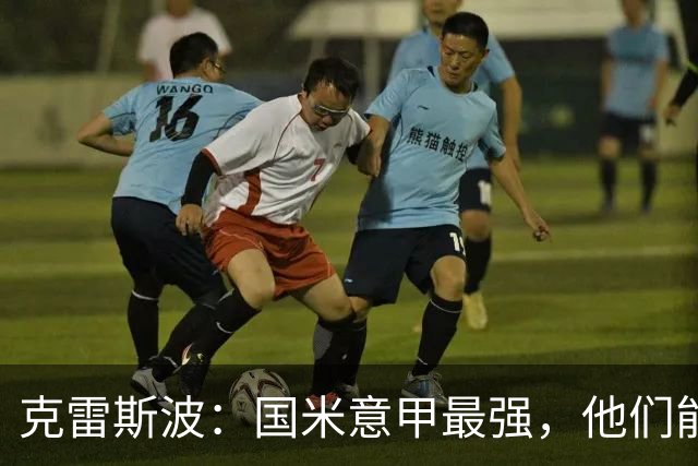 克雷斯波：国米意甲最强，他们能在欧冠走得更远