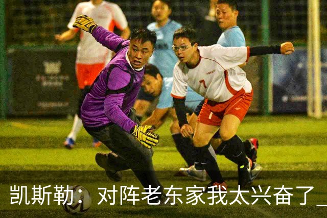凯斯勒：对阵老东家我太兴奋了 反而有点上头&找不到比赛节奏
