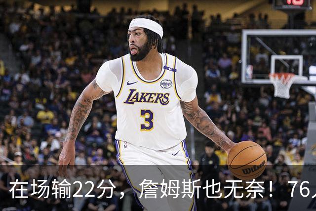 在场输22分，詹姆斯也无奈！76人暗藏两大隐患，发力太猛不是好事
