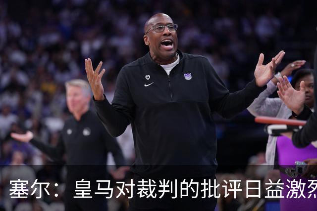 塞尔：皇马对裁判的批评日益激烈，让西班牙足协感到担忧