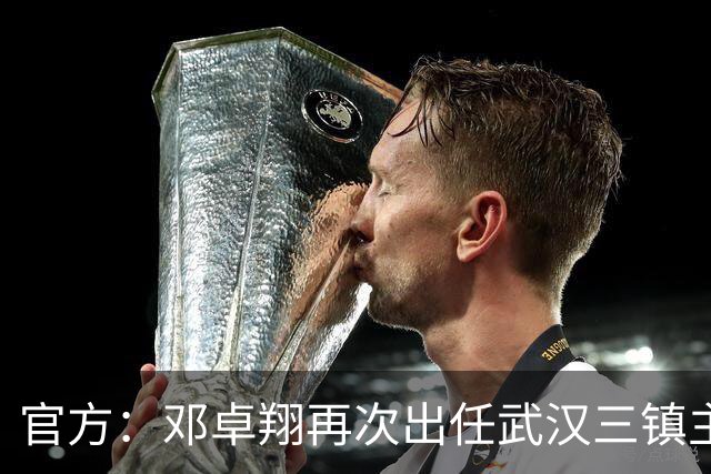 官方：邓卓翔再次出任武汉三镇主教练，并继续兼任体育总监