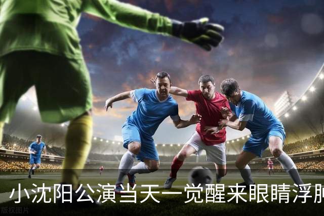 小沈阳公演当天一觉醒来眼睛浮肿：“给大家报备一下，一觉醒来眼睛肿成蜜蜂小狗了”