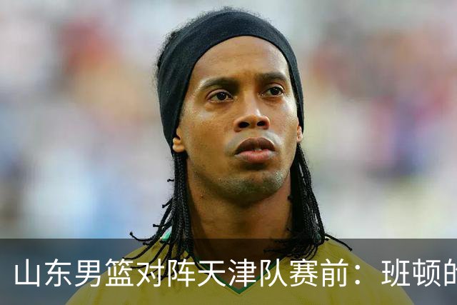 山东男篮对阵天津队赛前：班顿的表现主教练邱彪也有话说