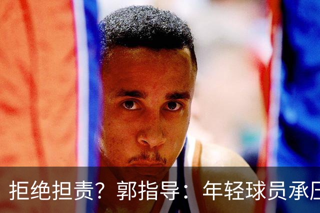 拒绝担责？郭指导：年轻球员承压能力有差距！
