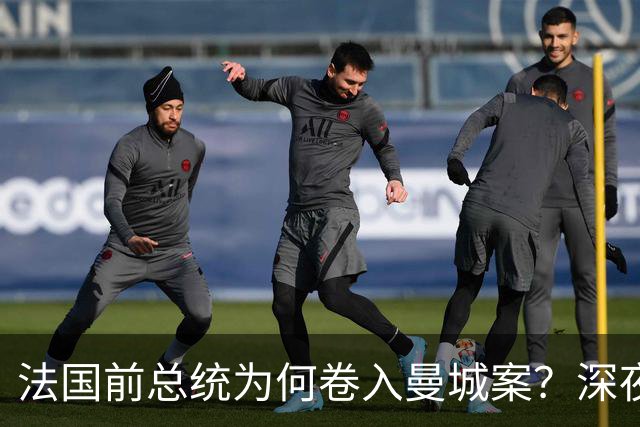 法国前总统为何卷入曼城案？深夜邮件曝光，因凡蒂诺亲自求情