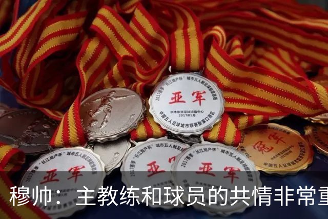 穆帅：主教练和球员的共情非常重要，从不相信权威来自身份或职位