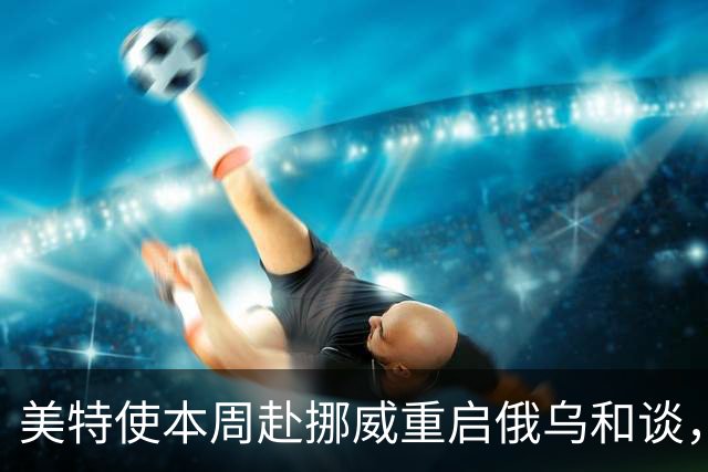 美特使本周赴挪威重启俄乌和谈，特朗普公开喊话泽连斯基“换个人谈”