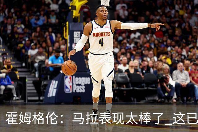 霍姆格伦：马拉表现太棒了 这已经不是什么让人惊讶的事了